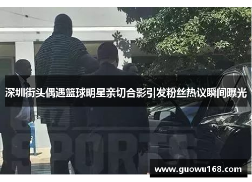 深圳街头偶遇篮球明星亲切合影引发粉丝热议瞬间曝光